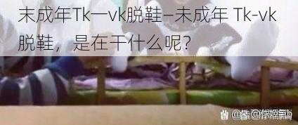 末成年Tk一vk脱鞋—未成年 Tk-vk 脱鞋，是在干什么呢？