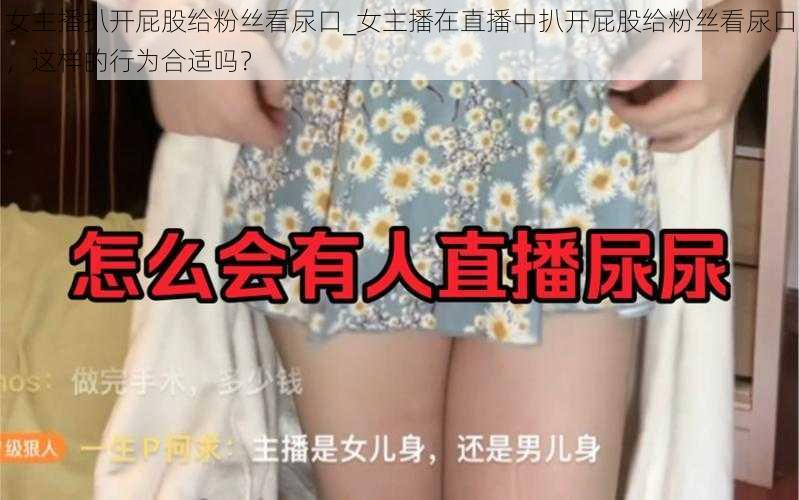 女主播扒开屁股给粉丝看尿口_女主播在直播中扒开屁股给粉丝看尿口，这样的行为合适吗？