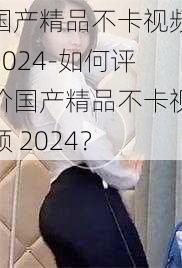 国产精品不卡视频2024-如何评价国产精品不卡视频 2024？