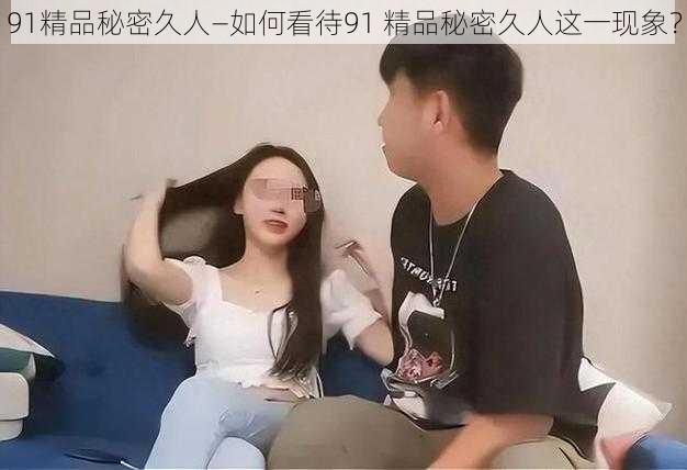 91精品秘密久人—如何看待91 精品秘密久人这一现象？