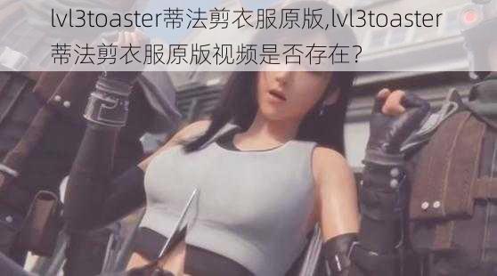 lvl3toaster蒂法剪衣服原版,lvl3toaster 蒂法剪衣服原版视频是否存在？