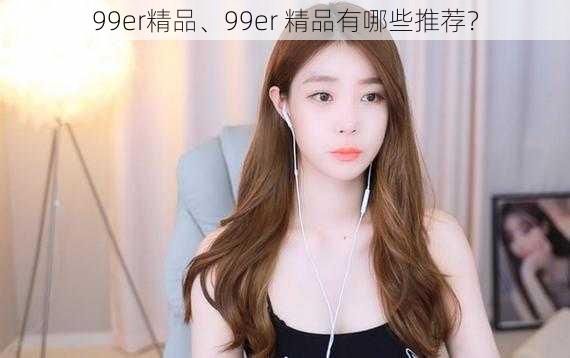 99er精品、99er 精品有哪些推荐？