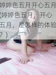 婷婷色五月开心五月(婷婷色五月，开心五月，是怎样的体验？)