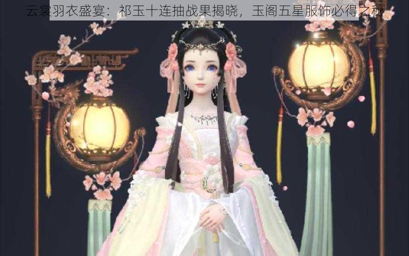 云裳羽衣盛宴：祁玉十连抽战果揭晓，玉阁五星服饰必得之秘